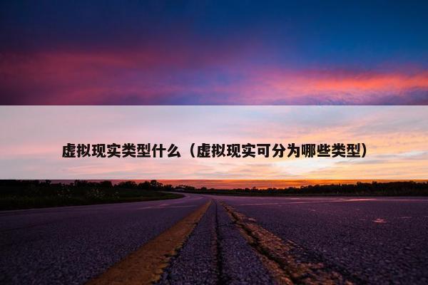 虚拟现实类型什么（虚拟现实可分为哪些类型）