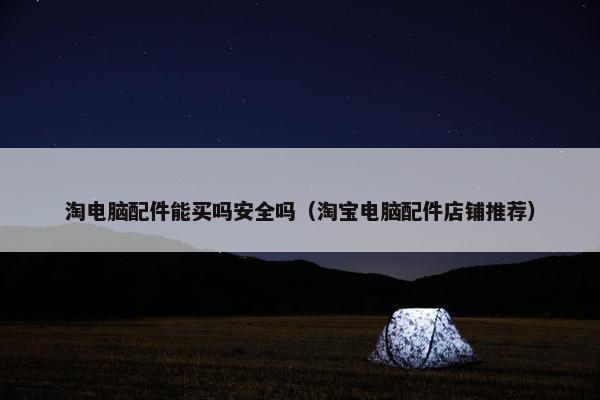 淘电脑配件能买吗安全吗（淘宝电脑配件店铺推荐）
