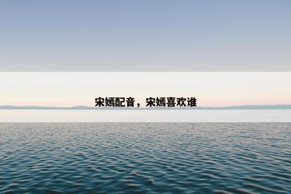 宋嫣配音，宋嫣喜欢谁