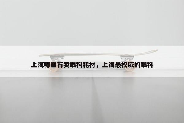 上海哪里有卖眼科耗材，上海最权威的眼科