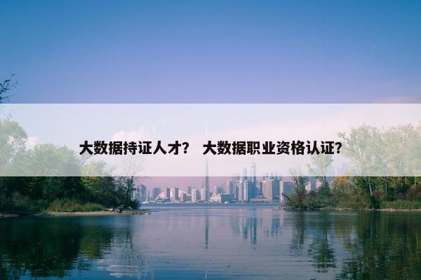 大数据持证人才？ 大数据职业资格认证？