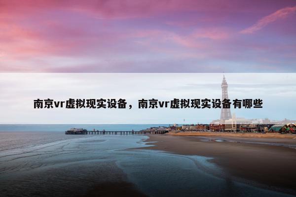 南京vr虚拟现实设备，南京vr虚拟现实设备有哪些