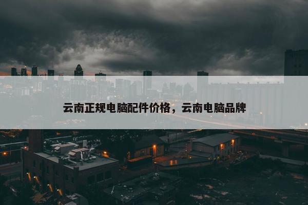 云南正规电脑配件价格，云南电脑品牌