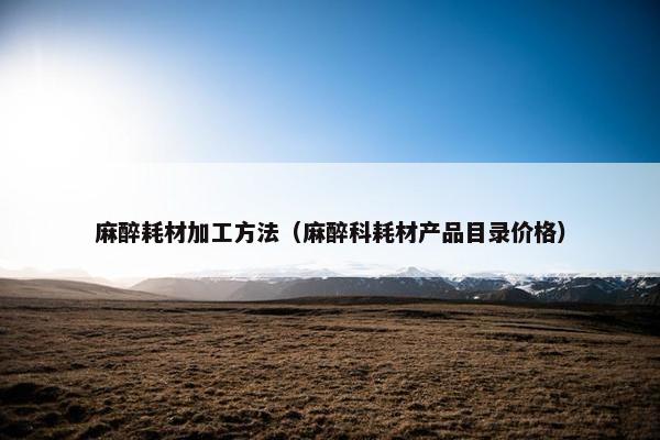 麻醉耗材加工方法（麻醉科耗材产品目录价格）
