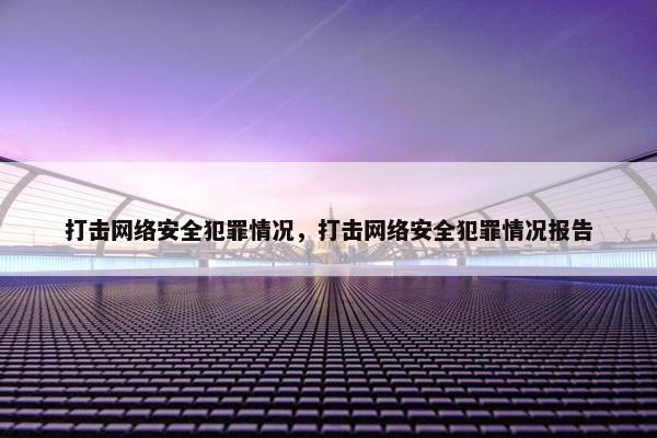 打击网络安全犯罪情况，打击网络安全犯罪情况报告