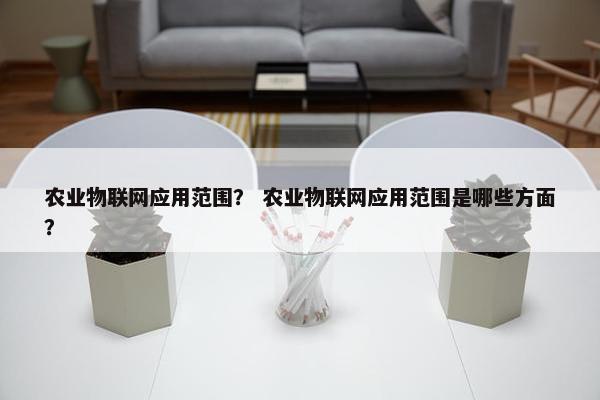 农业物联网应用范围？ 农业物联网应用范围是哪些方面？