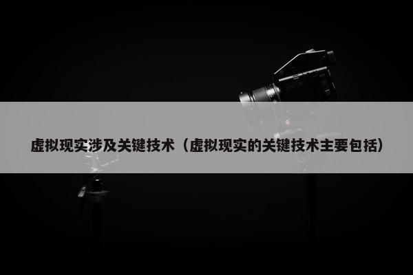 虚拟现实涉及关键技术（虚拟现实的关键技术主要包括）