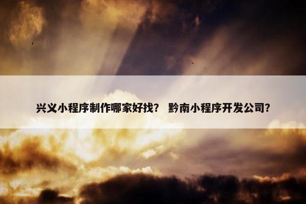 兴义小程序制作哪家好找？ 黔南小程序开发公司？