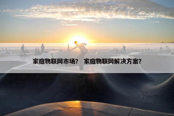 家庭物联网市场？ 家庭物联网解决方案？