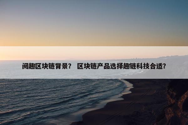 阅趣区块链背景？ 区块链产品选择趣链科技合适？