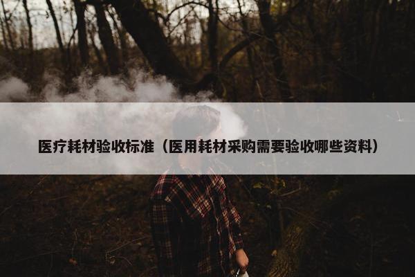 医疗耗材验收标准（医用耗材采购需要验收哪些资料）