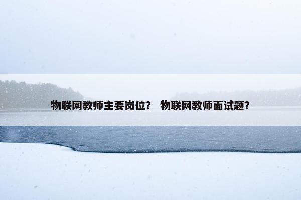 物联网教师主要岗位？ 物联网教师面试题？