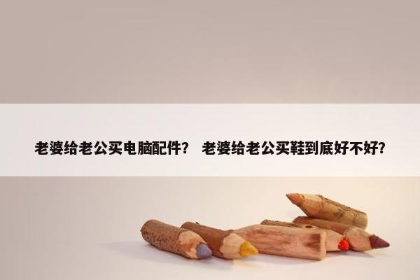 老婆给老公买电脑配件？ 老婆给老公买鞋到底好不好？