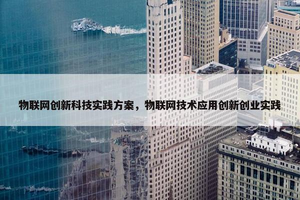 物联网创新科技实践方案，物联网技术应用创新创业实践
