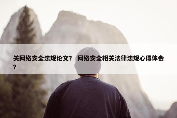 关网络安全法规论文？ 网络安全相关法律法规心得体会？