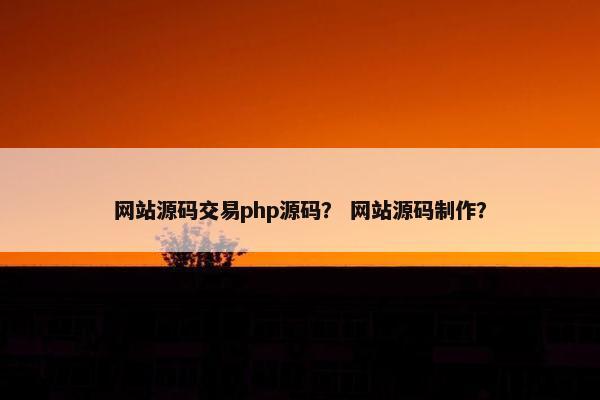 网站源码交易php源码？ 网站源码制作？