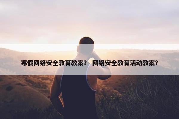 寒假网络安全教育教案？ 网络安全教育活动教案？