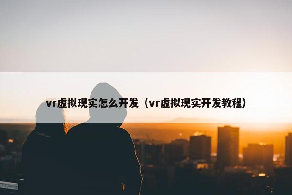 vr虚拟现实怎么开发（vr虚拟现实开发教程）