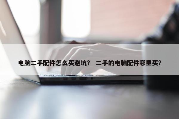 电脑二手配件怎么买避坑？ 二手的电脑配件哪里买？