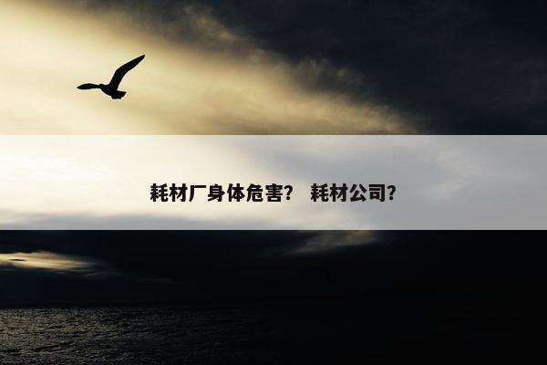 耗材厂身体危害？ 耗材公司？