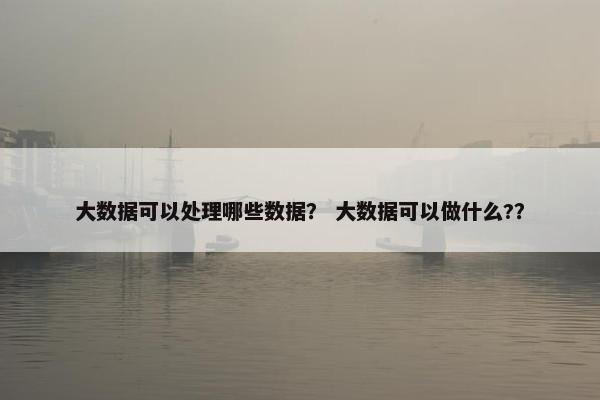 大数据可以处理哪些数据？ 大数据可以做什么?？
