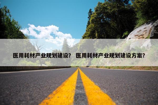 医用耗材产业规划建设？ 医用耗材产业规划建设方案？