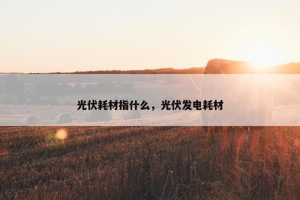 光伏耗材指什么，光伏发电耗材
