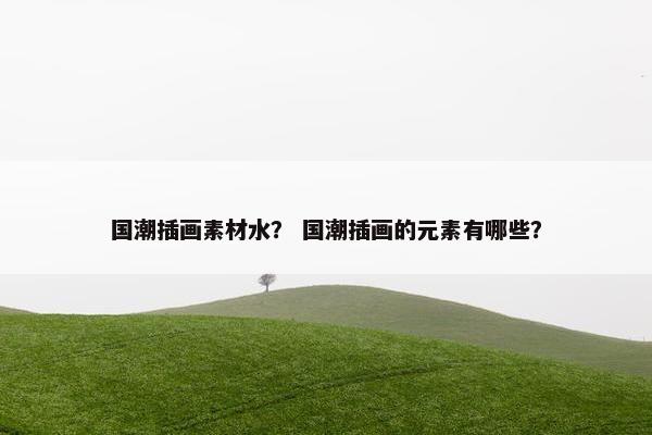 国潮插画素材水？ 国潮插画的元素有哪些？