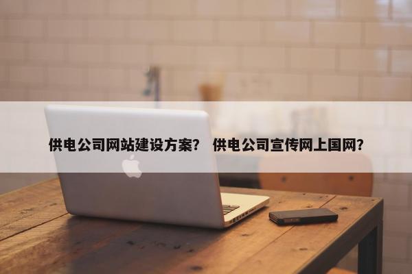 供电公司网站建设方案？ 供电公司宣传网上国网？