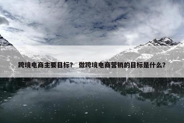跨境电商主要目标？ 做跨境电商营销的目标是什么？