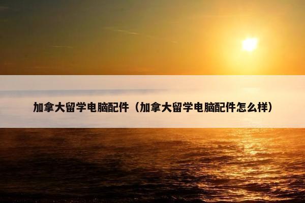 加拿大留学电脑配件（加拿大留学电脑配件怎么样）