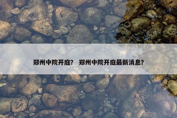 郑州中院开庭？ 郑州中院开庭最新消息？