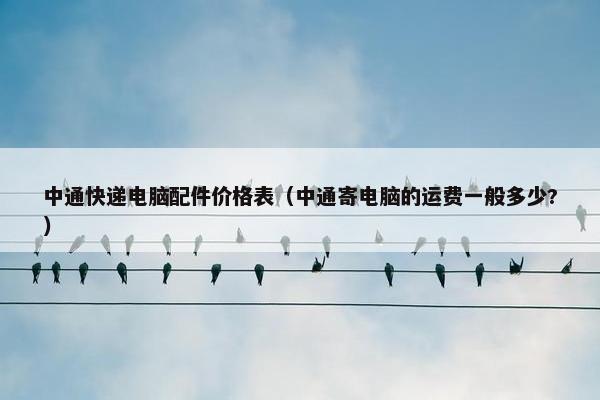 中通快递电脑配件价格表（中通寄电脑的运费一般多少?）