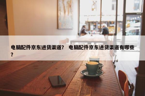电脑配件京东进货渠道？ 电脑配件京东进货渠道有哪些？