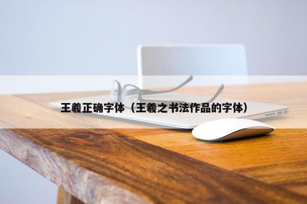 王羲正确字体（王羲之书法作品的字体）