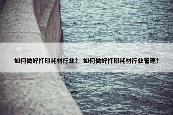 如何做好打印耗材行业？ 如何做好打印耗材行业管理？
