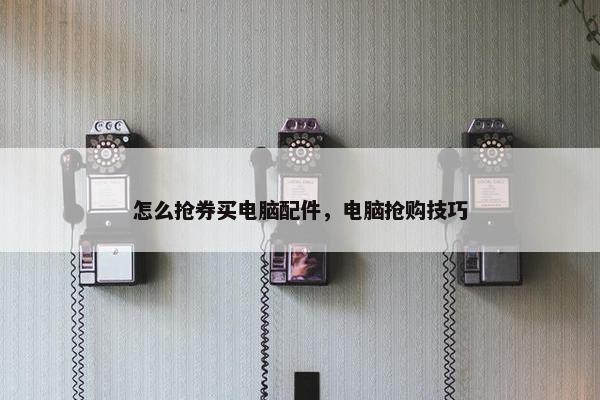怎么抢券买电脑配件，电脑抢购技巧