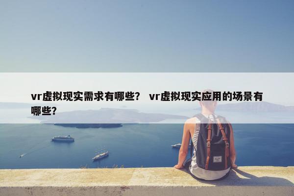 vr虚拟现实需求有哪些？ vr虚拟现实应用的场景有哪些？