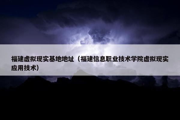 福建虚拟现实基地地址（福建信息职业技术学院虚拟现实应用技术）