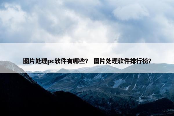 图片处理pc软件有哪些？ 图片处理软件排行榜？