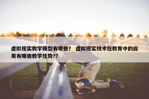 虚拟现实教学模型有哪些？ 虚拟现实技术在教育中的应用有哪些教学优势?？