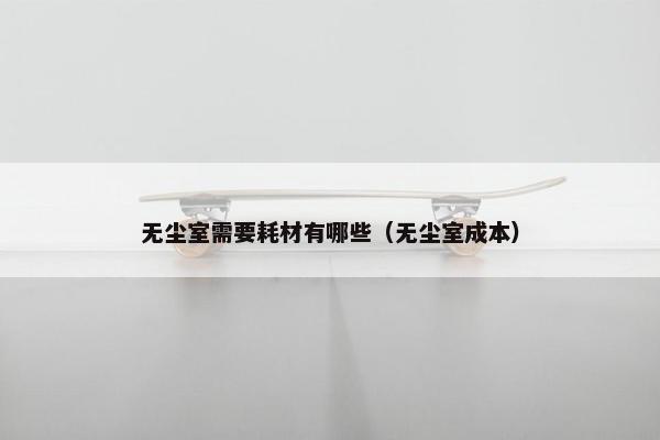 无尘室需要耗材有哪些（无尘室成本）