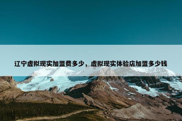 辽宁虚拟现实加盟费多少，虚拟现实体验店加盟多少钱