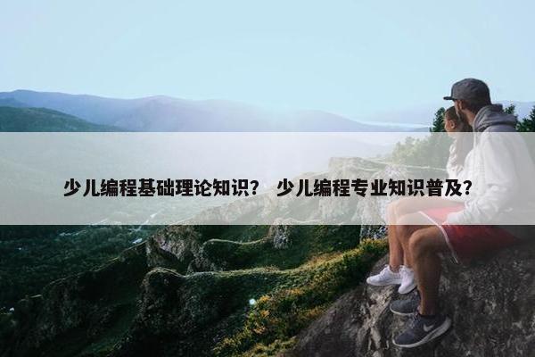 少儿编程基础理论知识？ 少儿编程专业知识普及？