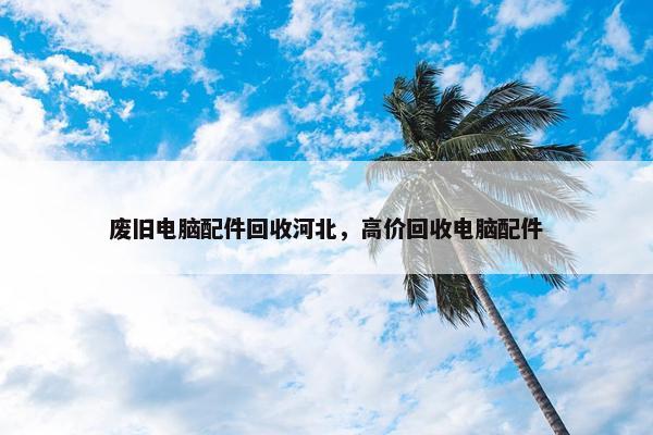 废旧电脑配件回收河北，高价回收电脑配件