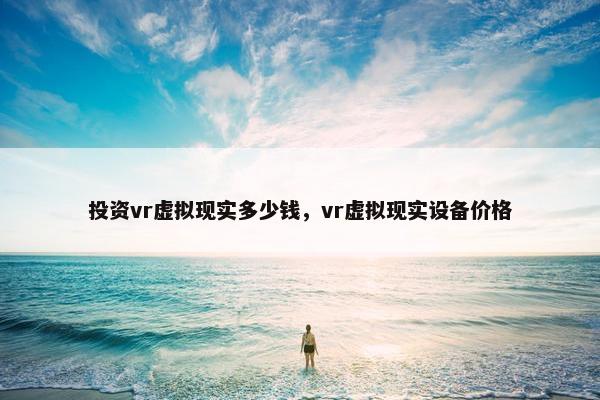 投资vr虚拟现实多少钱，vr虚拟现实设备价格
