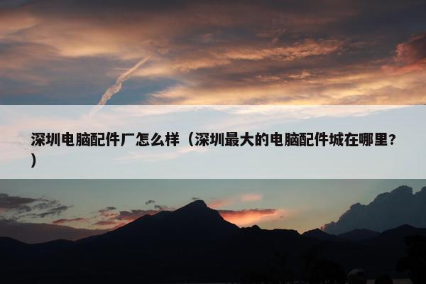 深圳电脑配件厂怎么样（深圳最大的电脑配件城在哪里?）