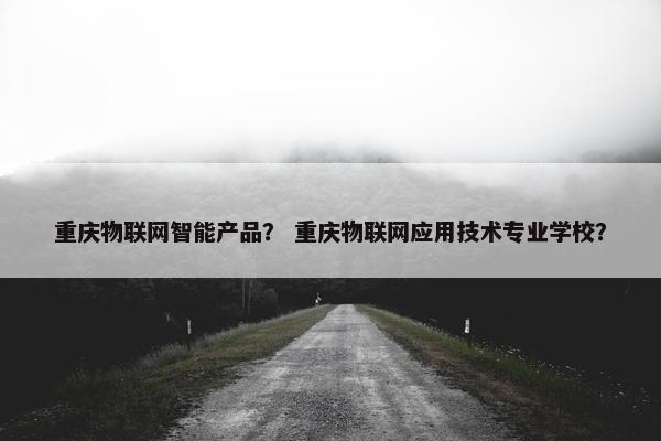 重庆物联网智能产品？ 重庆物联网应用技术专业学校？