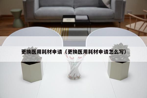 更换医用耗材申请（更换医用耗材申请怎么写）