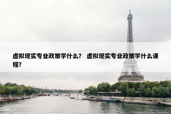 虚拟现实专业政策学什么？ 虚拟现实专业政策学什么课程？